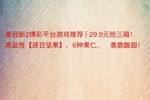 皇冠新2博彩平台游戏推荐 | 29.9元抢三箱！高品性【逐日坚果】，6种果仁，⁠香脆酸甜！