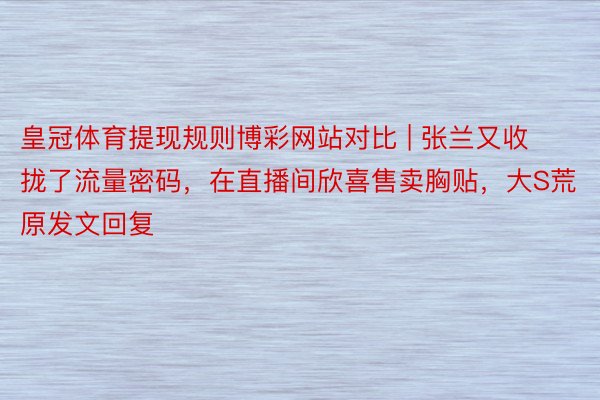 皇冠体育提现规则博彩网站对比 | 张兰又收拢了流量密码，在直播间欣喜售卖胸贴，大S荒原发文回复