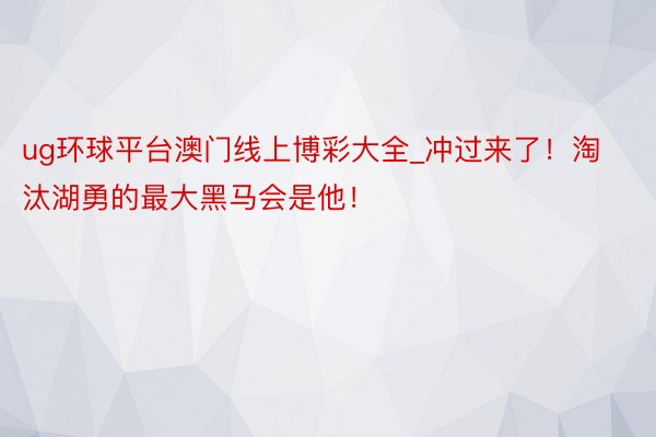 ug环球平台澳门线上博彩大全_冲过来了！淘汰湖勇的最大黑马会是他！