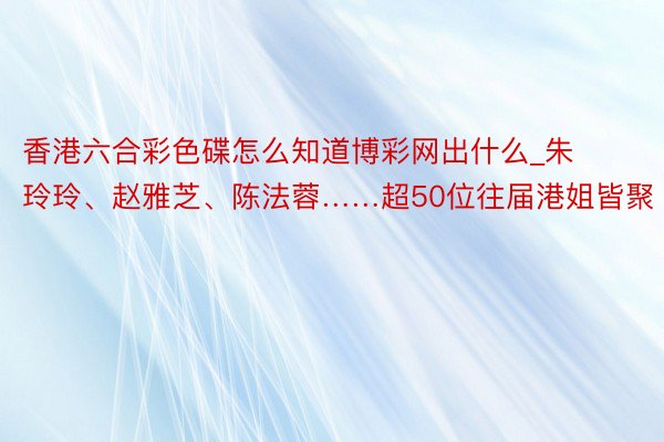 香港六合彩色碟怎么知道博彩网出什么_朱玲玲、赵雅芝、陈法蓉……超50位往届港姐皆聚