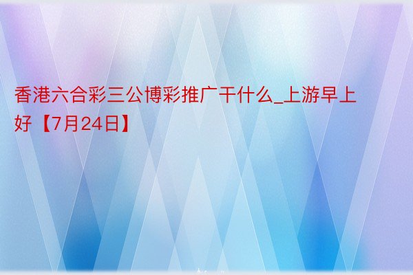 香港六合彩三公博彩推广干什么_上游早上好【7月24日】