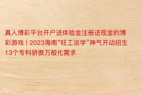 真人博彩平台开户送体验金注册送现金的博彩游戏 | 2023海南“旺工淡学”神气开动招生 13个专科骄傲万般化需求