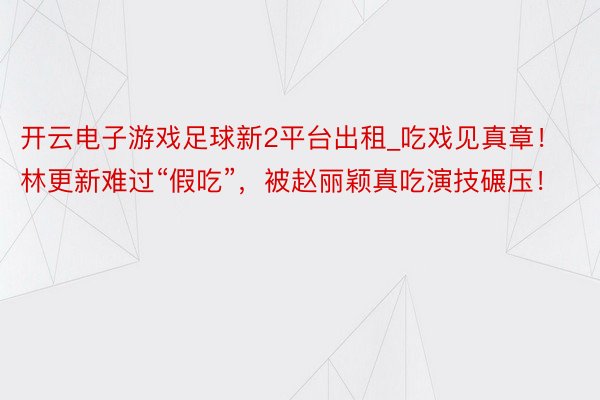 开云电子游戏足球新2平台出租_吃戏见真章！林更新难过“假吃”，被赵丽颖真吃演技碾压！