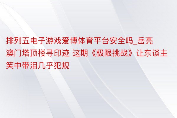 排列五电子游戏爱博体育平台安全吗_岳亮澳门塔顶楼寻印迹 这期《极限挑战》让东谈主笑中带泪几乎犯规