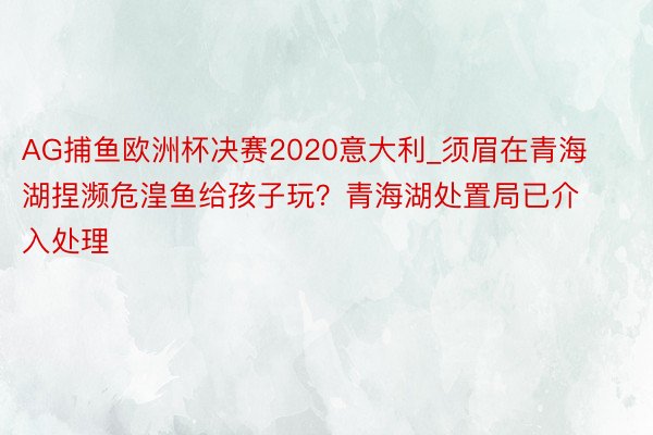 AG捕鱼欧洲杯决赛2020意大利_须眉在青海湖捏濒危湟鱼给孩子玩？青海湖处置局已介入处理