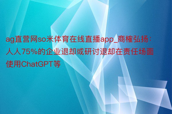 ag直营网so米体育在线直播app_商榷弘扬：人人75%的企业退却或研讨退却在责任场面使用ChatGPT等