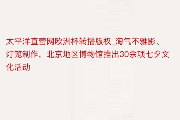 太平洋直营网欧洲杯转播版权_淘气不雅影、灯笼制作，北京地区博物馆推出30余项七夕文化活动