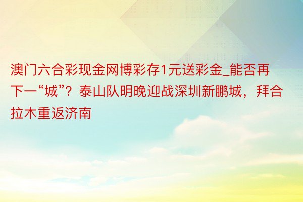 澳门六合彩现金网博彩存1元送彩金_能否再下一“城”？泰山队明晚迎战深圳新鹏城，拜合拉木重返济南