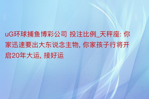 uG环球捕鱼博彩公司 投注比例_天秤座: 你家迅速要出大东说念主物, 你家孩子行将开启20年大运, 接好运