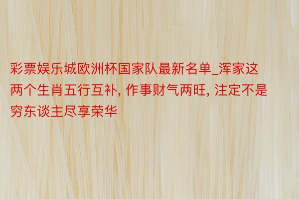 彩票娱乐城欧洲杯国家队最新名单_浑家这两个生肖五行互补, 作事财气两旺, 注定不是穷东谈主尽享荣华