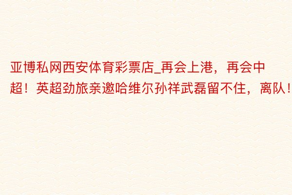 亚博私网西安体育彩票店_再会上港，再会中超！英超劲旅亲邀哈维尔孙祥武磊留不住，离队！