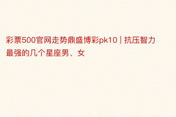 彩票500官网走势鼎盛博彩pk10 | 抗压智力最强的几个星座男、女