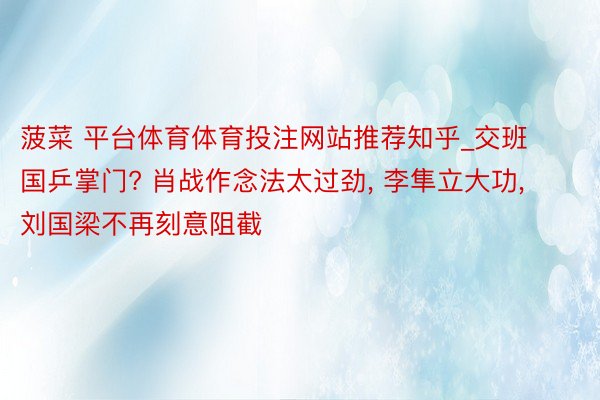 菠菜 平台体育体育投注网站推荐知乎_交班国乒掌门? 肖战作念法太过劲, 李隼立大功, 刘国梁不再刻意阻截