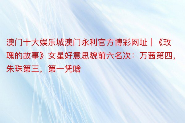 澳门十大娱乐城澳门永利官方博彩网址 | 《玫瑰的故事》女星好意思貌前六名次：万茜第四，朱珠第三，第一凭啥