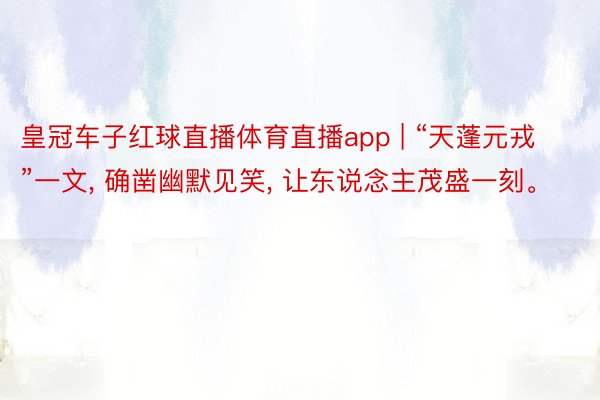 皇冠车子红球直播体育直播app | “天蓬元戎”一文, 确凿幽默见笑, 让东说念主茂盛一刻。