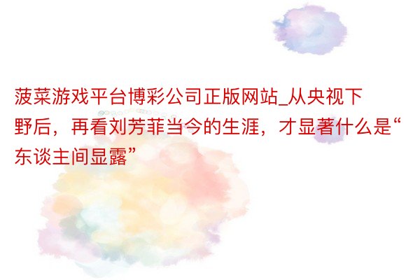 菠菜游戏平台博彩公司正版网站_从央视下野后，再看刘芳菲当今的生涯，才显著什么是“东谈主间显露”