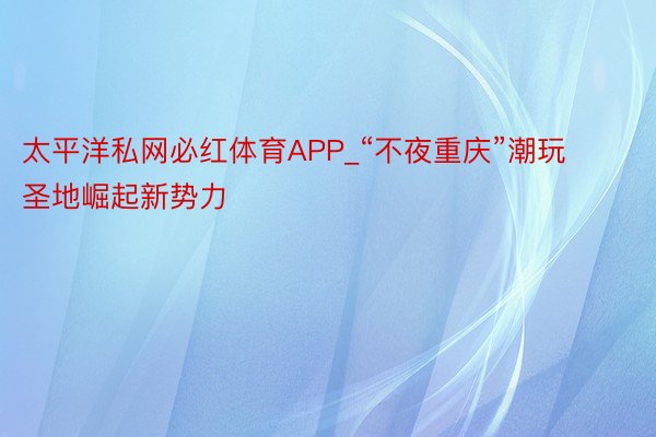 太平洋私网必红体育APP_“不夜重庆”潮玩圣地崛起新势力