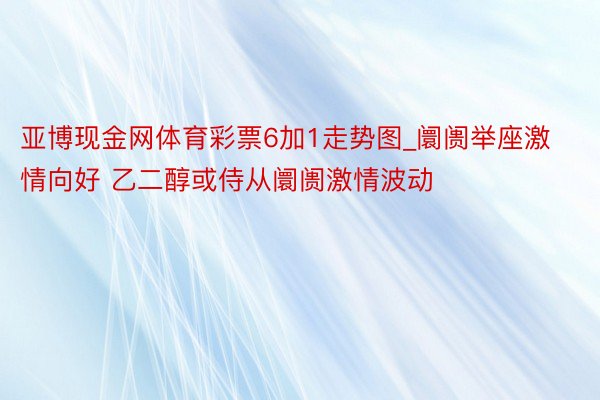 亚博现金网体育彩票6加1走势图_阛阓举座激情向好 乙二醇或侍从阛阓激情波动