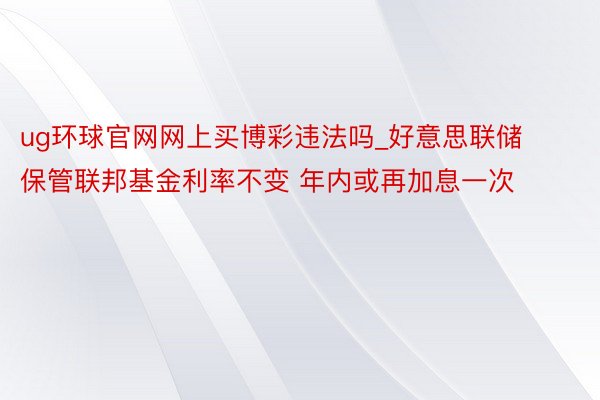 ug环球官网网上买博彩违法吗_好意思联储保管联邦基金利率不变 年内或再加息一次