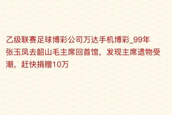 乙级联赛足球博彩公司万达手机博彩_99年张玉凤去韶山毛主席回首馆，发现主席遗物受潮，赶快捐赠10万