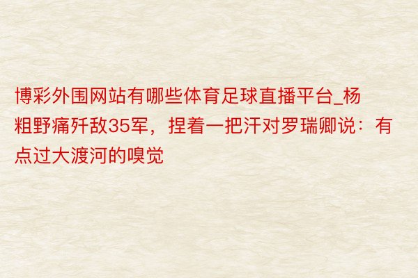 博彩外围网站有哪些体育足球直播平台_杨粗野痛歼敌35军，捏着一把汗对罗瑞卿说：有点过大渡河的嗅觉