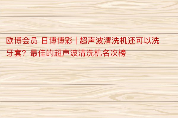 欧博会员 日博博彩 | 超声波清洗机还可以洗牙套？最佳的超声波清洗机名次榜