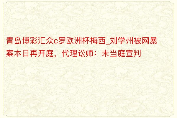 青岛博彩汇众c罗欧洲杯梅西_刘学州被网暴案本日再开庭，代理讼师：未当庭宣判